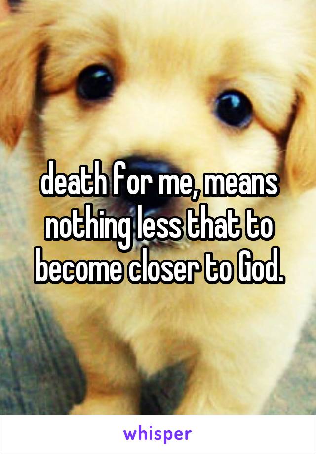 death for me, means nothing less that to become closer to God.
