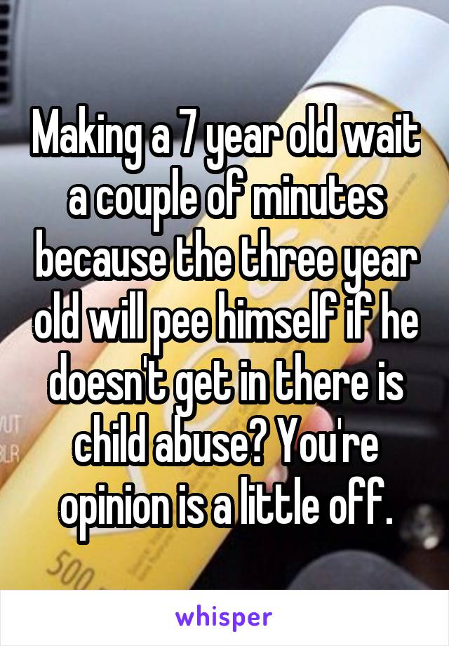 Making a 7 year old wait a couple of minutes because the three year old will pee himself if he doesn't get in there is child abuse? You're opinion is a little off.