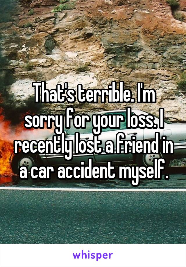 That's terrible. I'm sorry for your loss. I recently lost a friend in a car accident myself.