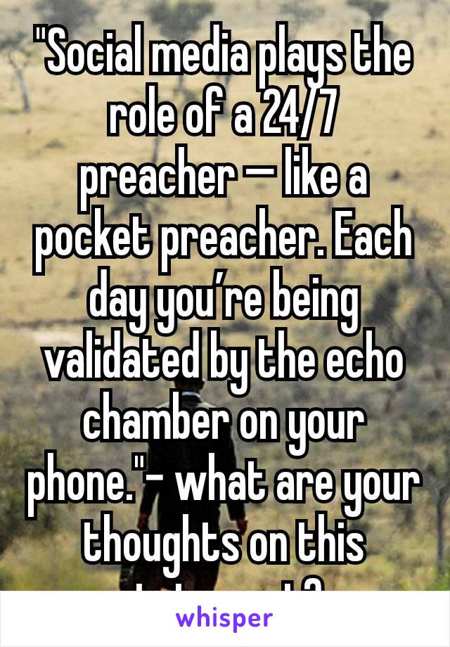 "Social media plays the role of a 24/7 preacher — like a pocket preacher. Each day you’re being validated by the echo chamber on your phone."- what are your thoughts on this statement? 