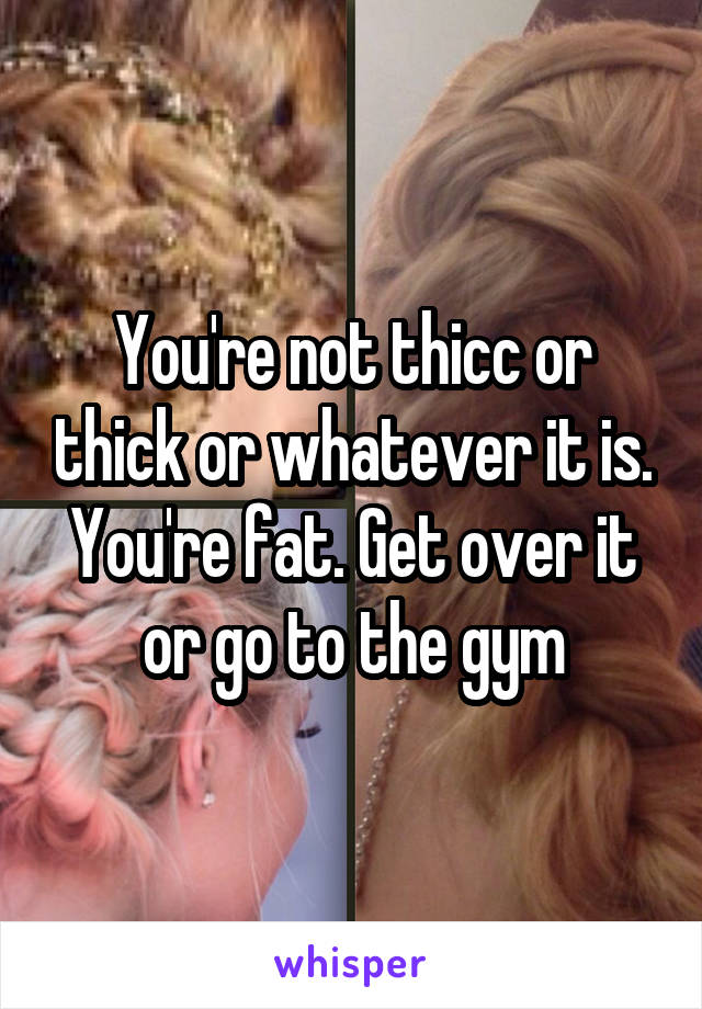 You're not thicc or thick or whatever it is. You're fat. Get over it or go to the gym