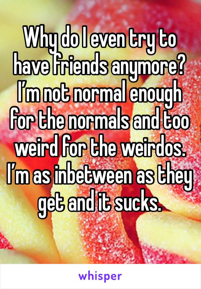Why do I even try to have friends anymore? I’m not normal enough for the normals and too weird for the weirdos. I’m as inbetween as they get and it sucks. 
