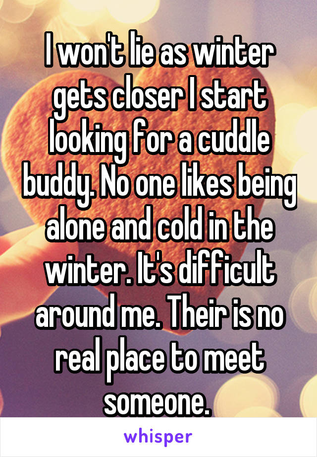 I won't lie as winter gets closer I start looking for a cuddle buddy. No one likes being alone and cold in the winter. It's difficult around me. Their is no real place to meet someone. 