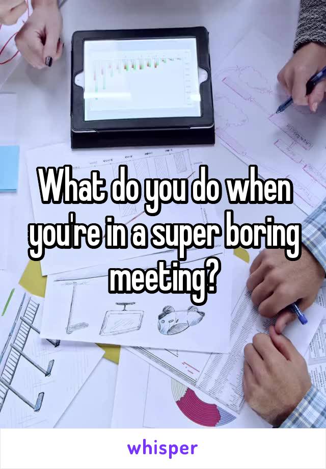 What do you do when you're in a super boring meeting?