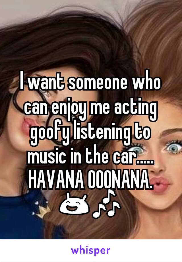 I want someone who can enjoy me acting goofy listening to music in the car..... HAVANA OOONANA. 😄🎶