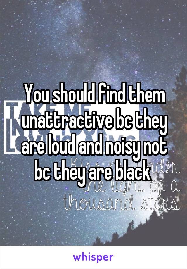 You should find them unattractive bc they are loud and noisy not bc they are black 