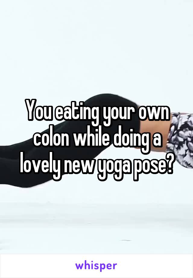 You eating your own colon while doing a lovely new yoga pose?