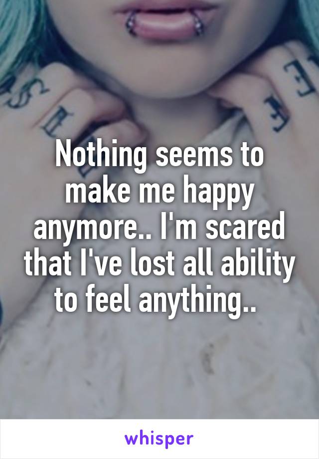 Nothing seems to make me happy anymore.. I'm scared that I've lost all ability to feel anything.. 