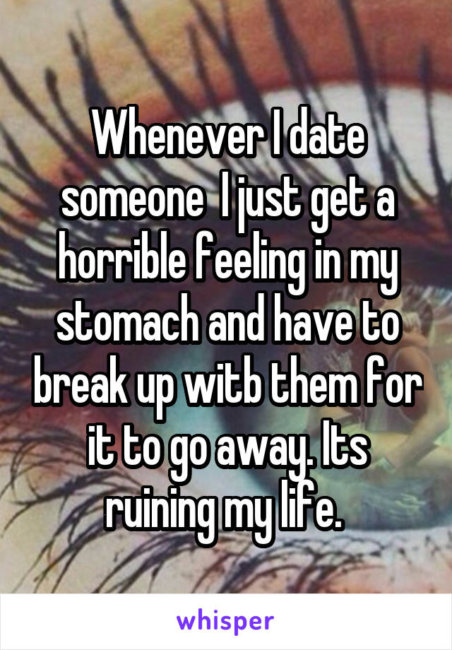 Whenever I date someone  I just get a horrible feeling in my stomach and have to break up witb them for it to go away. Its ruining my life. 