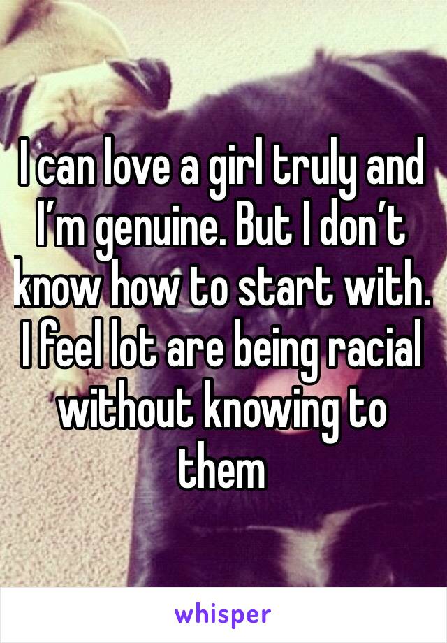 I can love a girl truly and I’m genuine. But I don’t know how to start with.  I feel lot are being racial without knowing to them