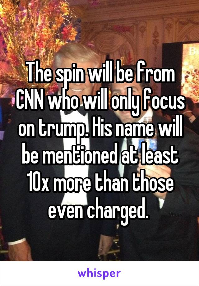 The spin will be from CNN who will only focus on trump. His name will be mentioned at least 10x more than those even charged. 