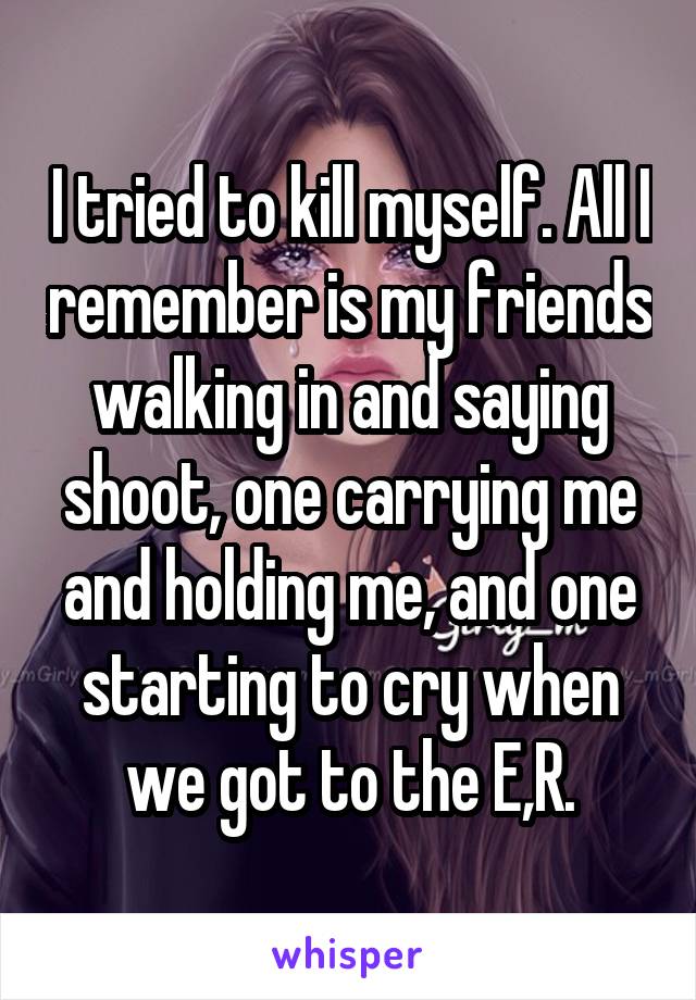 I tried to kill myself. All I remember is my friends walking in and saying shoot, one carrying me and holding me, and one starting to cry when we got to the E,R.