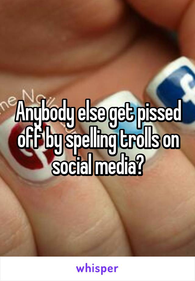 Anybody else get pissed off by spelling trolls on social media?