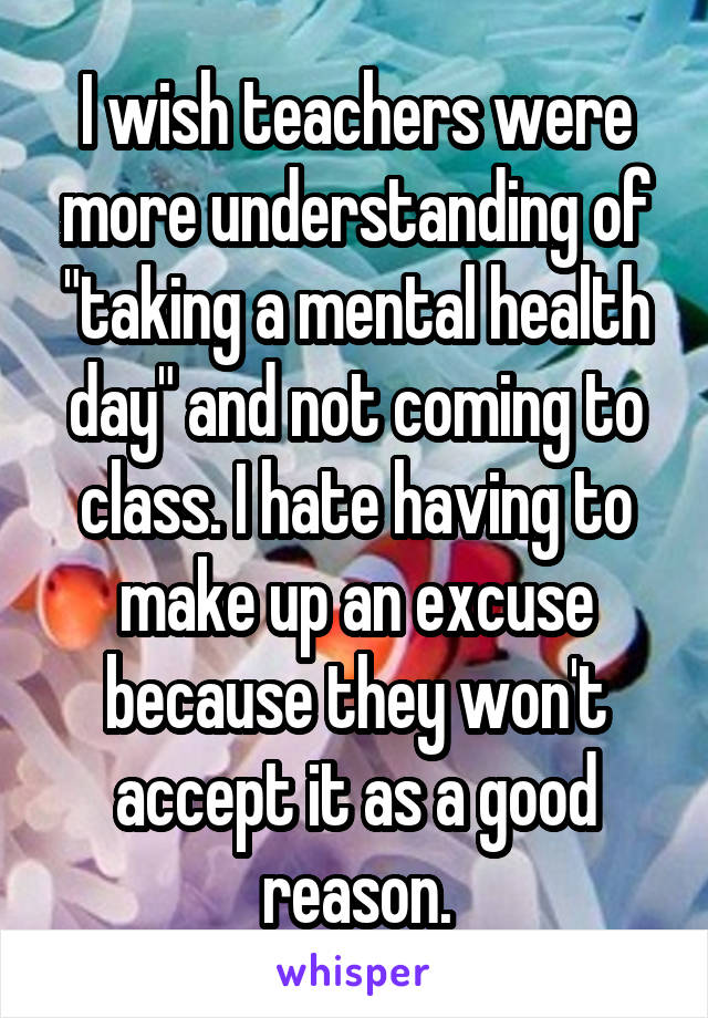 I wish teachers were more understanding of "taking a mental health day" and not coming to class. I hate having to make up an excuse because they won't accept it as a good reason.