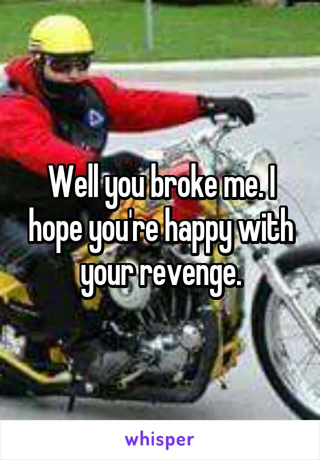 Well you broke me. I hope you're happy with your revenge.