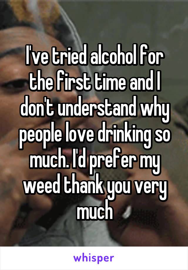 I've tried alcohol for the first time and I don't understand why people love drinking so much. I'd prefer my weed thank you very much