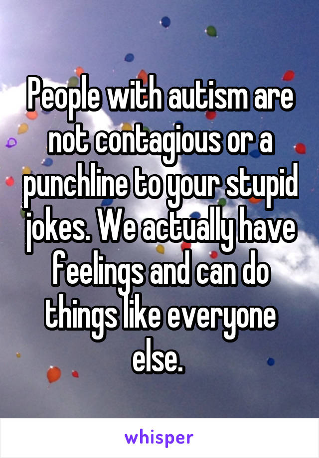 People with autism are not contagious or a punchline to your stupid jokes. We actually have feelings and can do things like everyone else. 