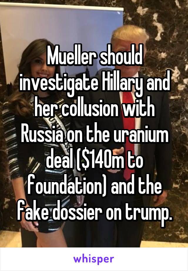 Mueller should investigate Hillary and her collusion with Russia on the uranium deal ($140m to foundation) and the fake dossier on trump.