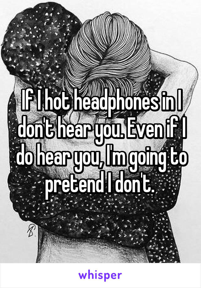 If I hot headphones in I don't hear you. Even if I do hear you, I'm going to pretend I don't. 