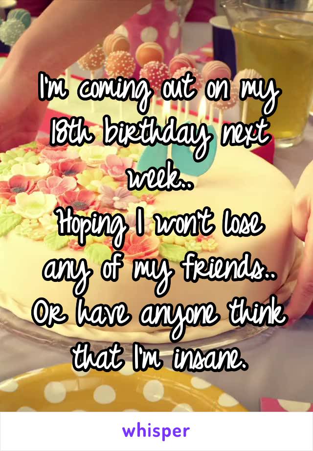 I'm coming out on my 18th birthday next week..
Hoping I won't lose any of my friends.. Or have anyone think that I'm insane.