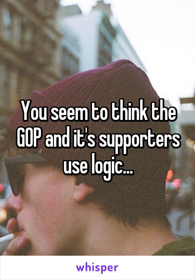 You seem to think the GOP and it's supporters use logic...