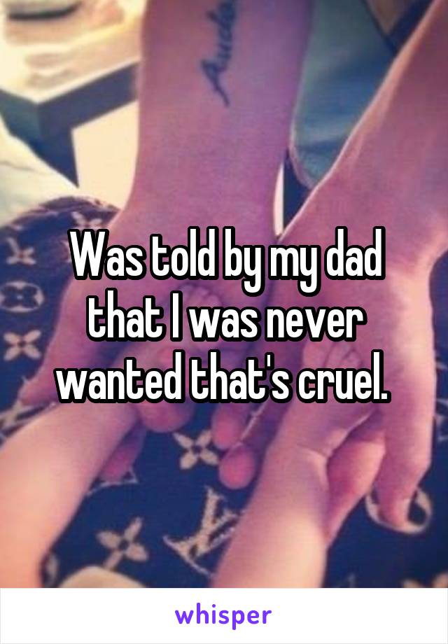 Was told by my dad that I was never wanted that's cruel. 