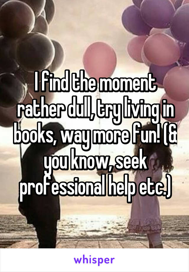 I find the moment rather dull, try living in books, way more fun! (& you know, seek professional help etc.)