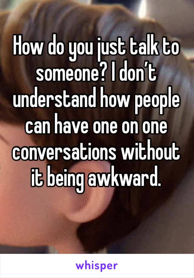 How do you just talk to someone? I don’t understand how people can have one on one conversations without it being awkward. 
