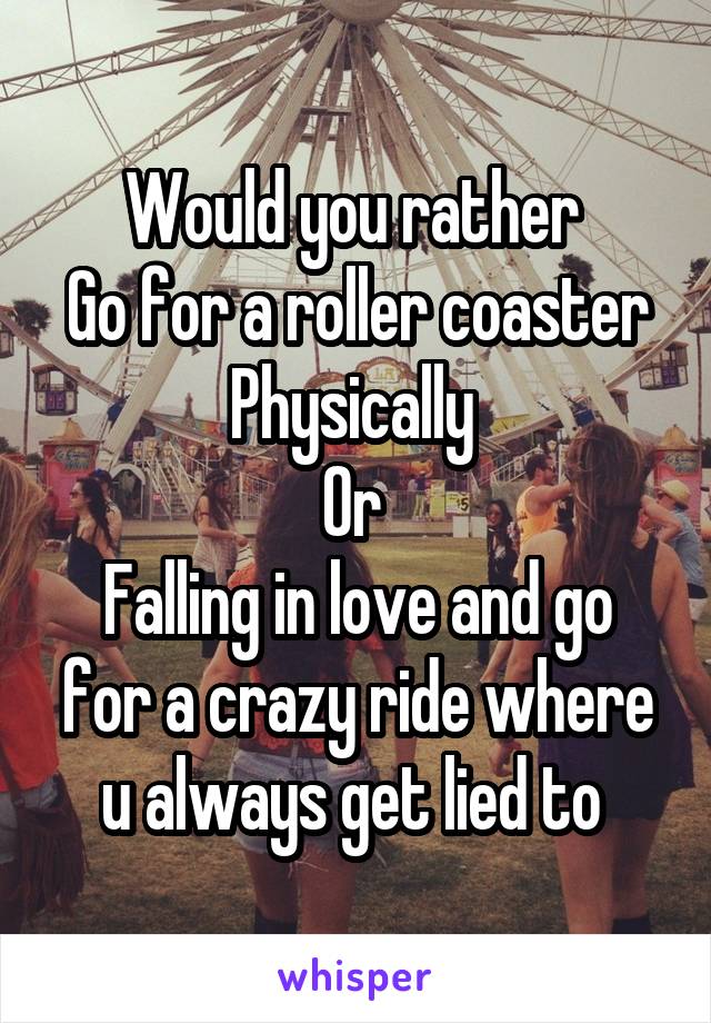 Would you rather 
Go for a roller coaster
Physically 
Or 
Falling in love and go for a crazy ride where u always get lied to 