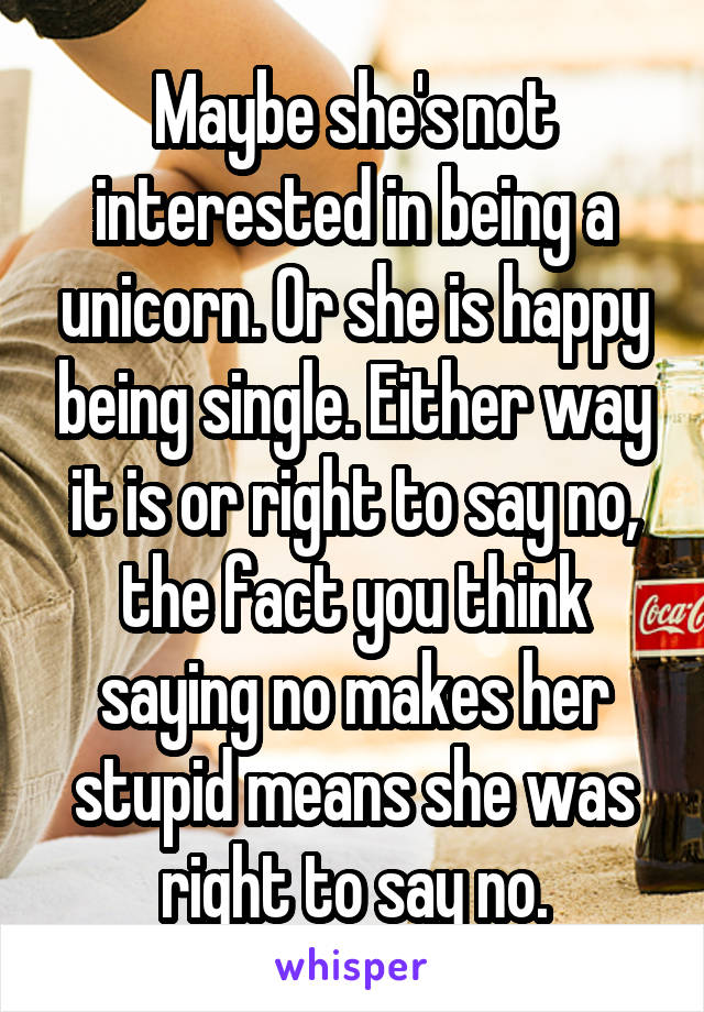 Maybe she's not interested in being a unicorn. Or she is happy being single. Either way it is or right to say no, the fact you think saying no makes her stupid means she was right to say no.