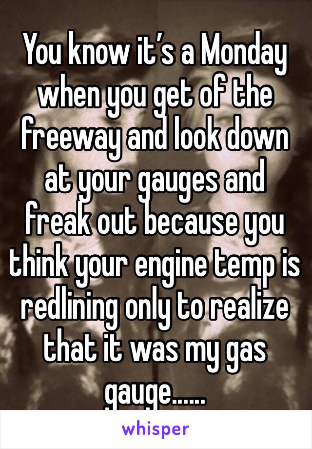 You know it’s a Monday when you get of the freeway and look down at your gauges and freak out because you think your engine temp is redlining only to realize that it was my gas gauge......