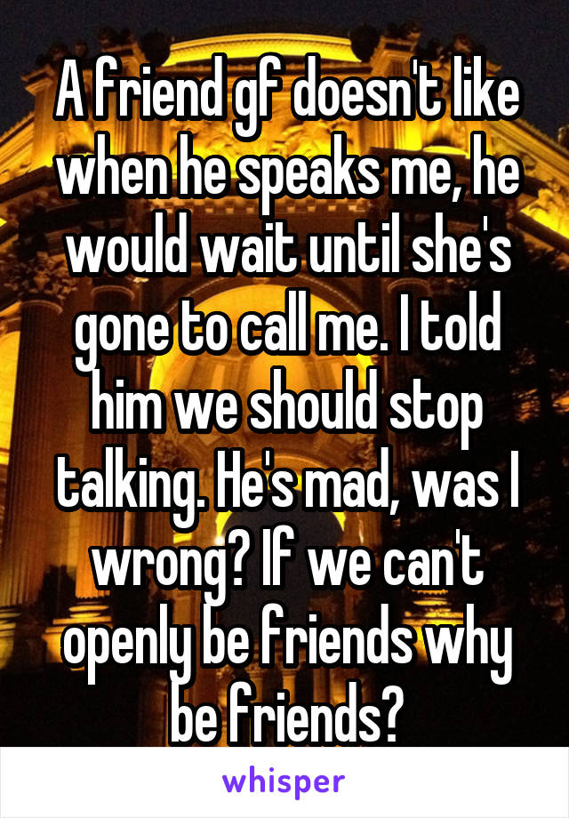 A friend gf doesn't like when he speaks me, he would wait until she's gone to call me. I told him we should stop talking. He's mad, was I wrong? If we can't openly be friends why be friends?