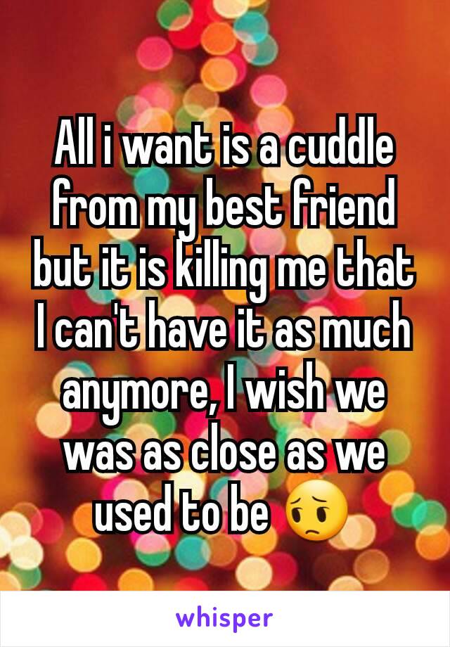 All i want is a cuddle from my best friend but it is killing me that I can't have it as much anymore, I wish we was as close as we used to be 😔