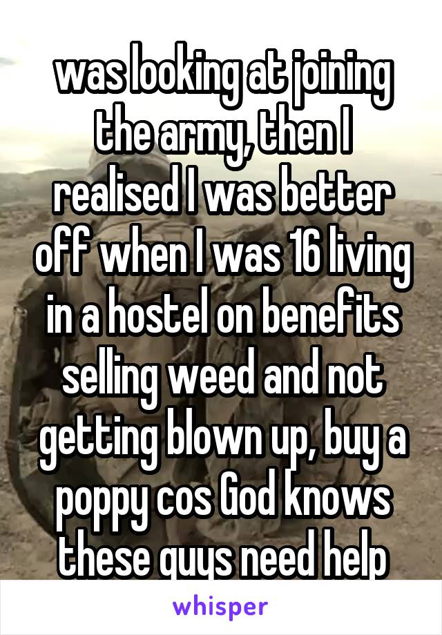 was looking at joining the army, then I realised I was better off when I was 16 living in a hostel on benefits selling weed and not getting blown up, buy a poppy cos God knows these guys need help