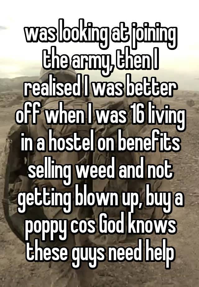 was looking at joining the army, then I realised I was better off when I was 16 living in a hostel on benefits selling weed and not getting blown up, buy a poppy cos God knows these guys need help