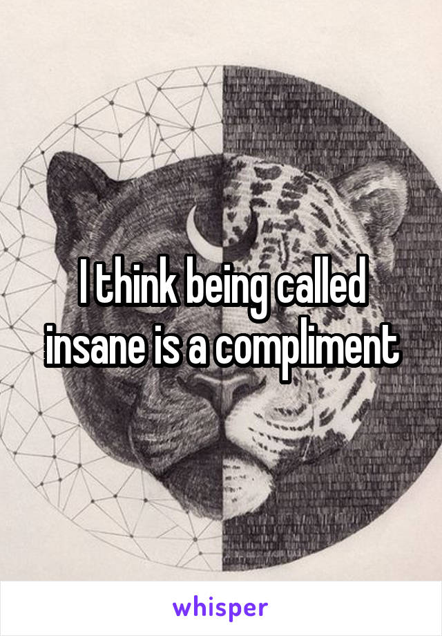 I think being called insane is a compliment