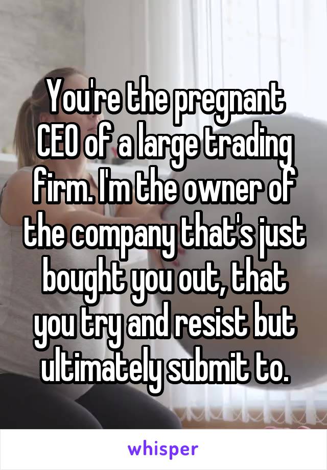 You're the pregnant CEO of a large trading firm. I'm the owner of the company that's just bought you out, that you try and resist but ultimately submit to.