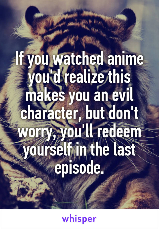 If you watched anime you'd realize this makes you an evil character, but don't worry, you'll redeem yourself in the last episode.