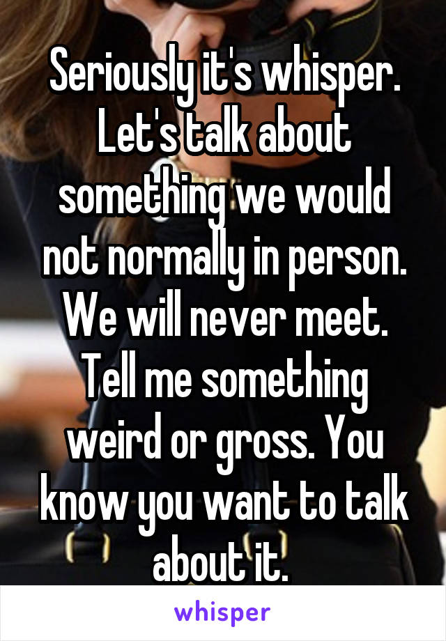 Seriously it's whisper. Let's talk about something we would not normally in person. We will never meet. Tell me something weird or gross. You know you want to talk about it. 