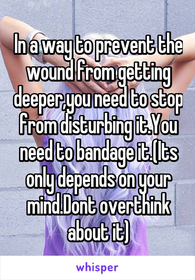 In a way to prevent the wound from getting deeper,you need to stop from disturbing it.You need to bandage it.(Its only depends on your mind.Dont overthink about it)