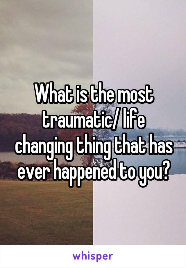 What is the most traumatic/ life changing thing that has ever happened to you?