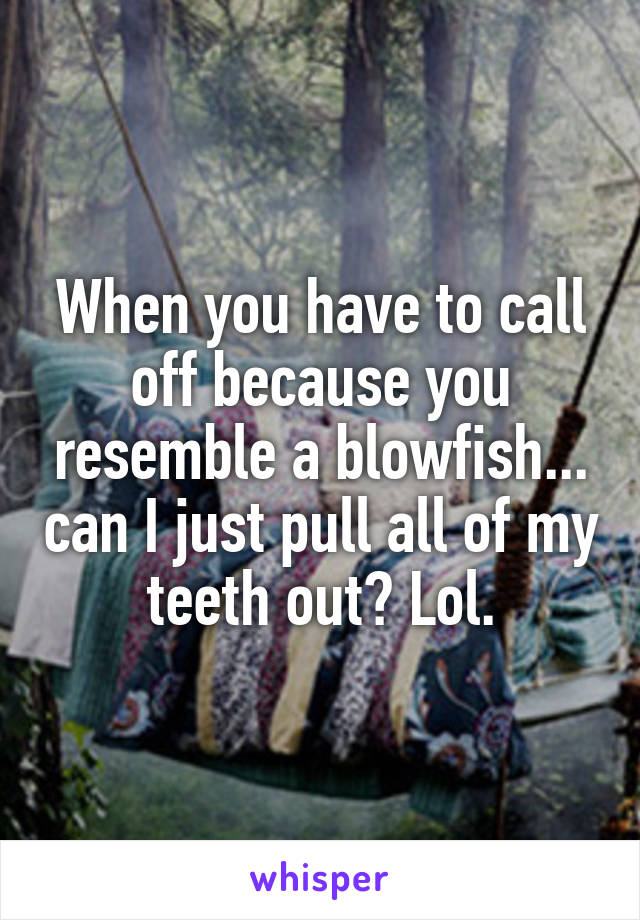 When you have to call off because you resemble a blowfish... can I just pull all of my teeth out? Lol.