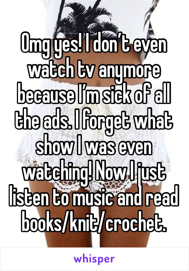 Omg yes! I don’t even watch tv anymore because I’m sick of all the ads. I forget what show I was even watching! Now I just listen to music and read books/knit/crochet.