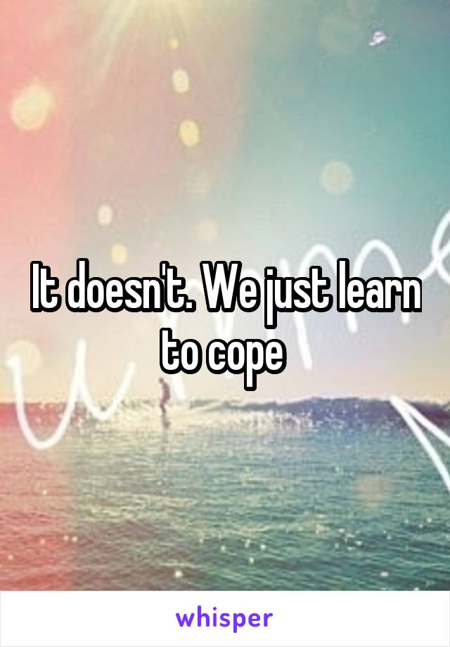 It doesn't. We just learn to cope 