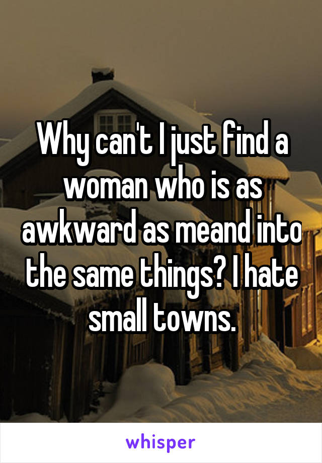 Why can't I just find a woman who is as awkward as meand into the same things? I hate small towns.