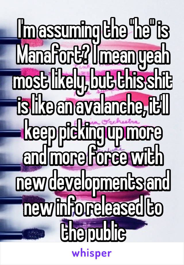 I'm assuming the "he" is Manafort? I mean yeah most likely, but this shit is like an avalanche, it'll keep picking up more and more force with new developments and new info released to the public