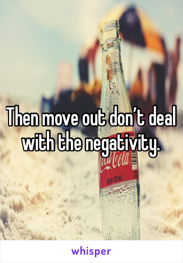 Then move out don’t deal with the negativity. 