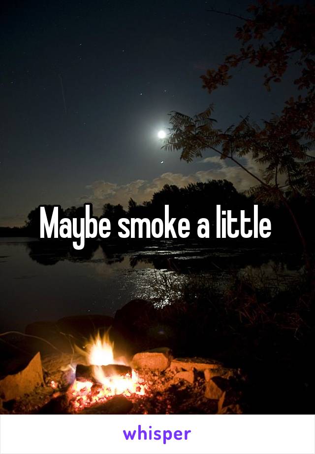 Maybe smoke a little 