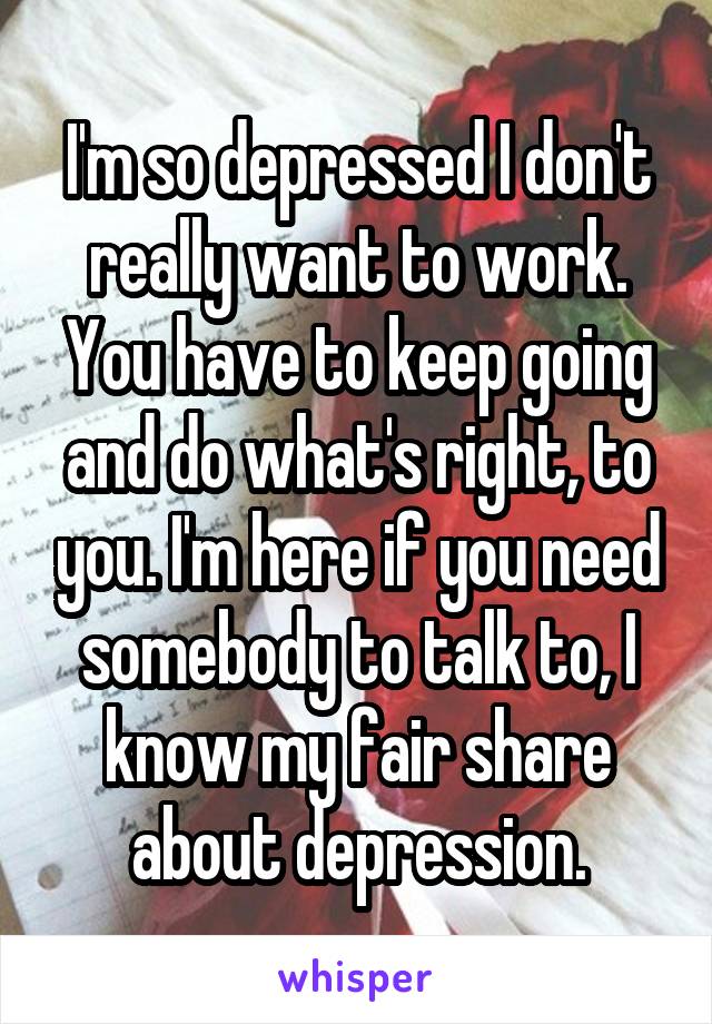 I'm so depressed I don't really want to work. You have to keep going and do what's right, to you. I'm here if you need somebody to talk to, I know my fair share about depression.