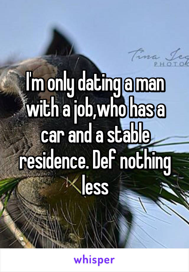 I'm only dating a man with a job,who has a car and a stable residence. Def nothing less